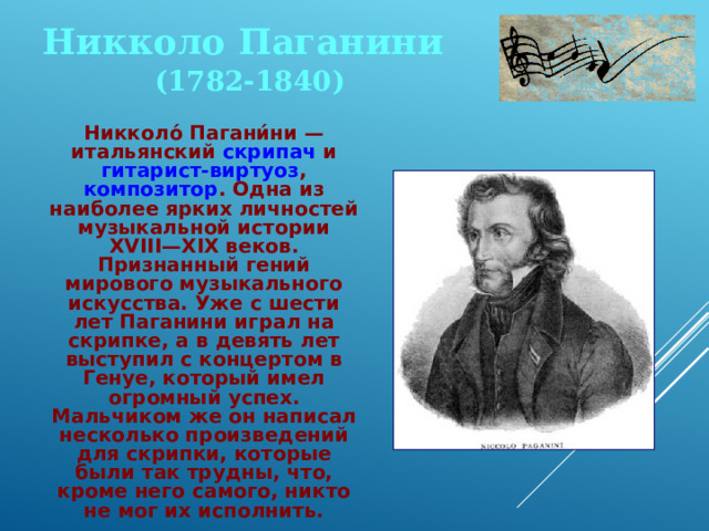 Никколо Паганини (1782-1840)  Никколо́ Пагани́ни — итальянский скрипач и гитарист-виртуоз , композитор . Одна из наиболее ярких личностей музыкальной истории XVIII—XIX веков. Признанный гений мирового музыкального искусства. Уже с шести лет Паганини играл на скрипке, а в девять лет выступил с концертом в Генуе, который имел огромный успех. Мальчиком же он написал несколько произведений для скрипки, которые были так трудны, что, кроме него самого, никто не мог их исполнить. 
