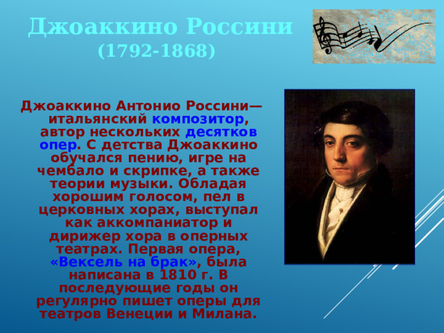 Джоаккино Россини (1792-1868) Джоаккино Антонио Россини— итальянский композитор , автор нескольких десятков опер . С детства Джоаккино обучался пению, игре на чембало и скрипке, а также теории музыки. Обладая хорошим голосом, пел в церковных хорах, выступал как аккомпаниатор и дирижер хора в оперных театрах. Первая опера, «Вексель на брак» , была написана в 1810 г. В последующие годы он регулярно пишет оперы для театров Венеции и Милана. 