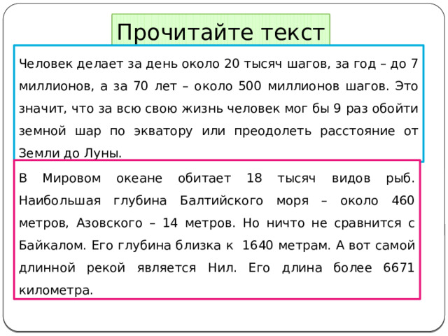 Прочитайте текст Человек делает за день около 20 тысяч шагов, за год – до 7 миллионов, а за 70 лет – около 500 миллионов шагов. Это значит, что за всю свою жизнь человек мог бы 9 раз обойти земной шар по экватору или преодолеть расстояние от Земли до Луны. В Мировом океане обитает 18 тысяч видов рыб. Наибольшая глубина Балтийского моря – около 460 метров, Азовского – 14 метров. Но ничто не сравнится с Байкалом. Его глубина близка к 1640 метрам. А вот самой длинной рекой является Нил. Его длина более 6671 километра. 
