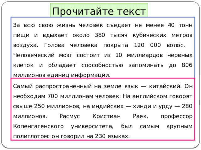 Прочитайте текст За всю свою жизнь человек съедает не менее 40 тонн пищи и вдыхает около 380 тысяч кубических метров воздуха. Голова человека покрыта 120 000 волос.   Человеческий мозг состоит из 10 миллиардов нервных клеток и обладает способностью запоминать до 806 миллионов единиц информации. Самый распространённый на земле язык — китайский. Он необходим 700 миллионам человек. На английском говорят свыше 250 миллионов, на индийских — хинди и урду — 280 миллионов. Расмус Кристиан Раек, профессор Копенгагенского университета, был самым крупным полиглотом: он говорил на 230 языках. 