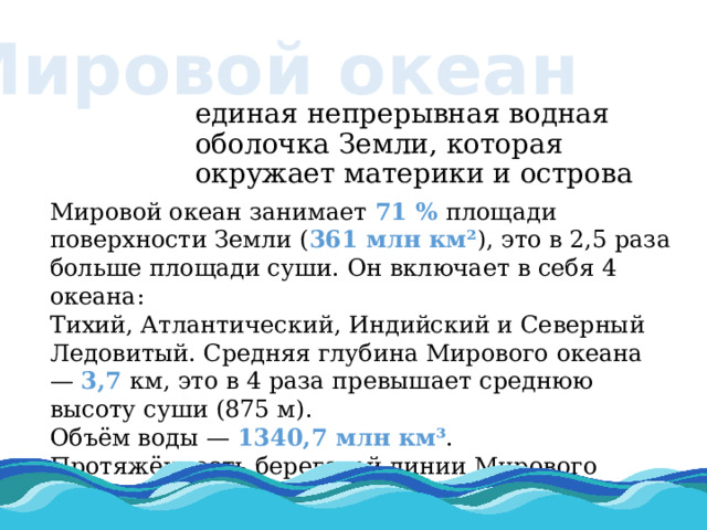 Мировой океан единая непрерывная водная оболочка Земли, которая окружает материки и острова Мировой океан занимает 71 % площади поверхности Земли ( 361 млн км² ), это в 2,5 раза больше площади суши. Он включает в себя 4 океана: Тихий, Атлантический, Индийский и Северный Ледовитый. Средняя глубина Мирового океана — 3,7 км, это в 4 раза превышает среднюю высоту суши (875 м). Объём воды — 1340,7 млн км³ . Протяжённость береговой линии Мирового океана составляет 504 тыс. км . 