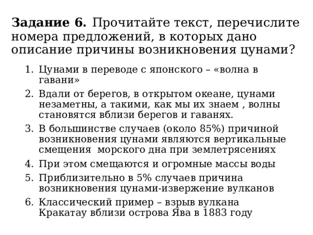 Задание 6.  Прочитайте текст, перечислите номера предложений, в которых дано описание причины возникновения цунами? Цунами в переводе с японского – «волна в гавани» Вдали от берегов, в открытом океане, цунами незаметны, а такими, как мы их знаем , волны становятся вблизи берегов и гаванях. В большинстве случаев (около 85%) причиной возникновения цунами являются вертикальные смещения морского дна при землетрясениях При этом смещаются и огромные массы воды Приблизительно в 5% случаев причина возникновения цунами-извержение вулканов Классический пример – взрыв вулкана Кракатау вблизи острова Ява в 1883 году 