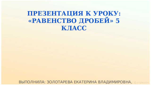 ПРЕЗЕНТАЦИЯ К УРОКУ: «РАВЕНСТВО ДРОБЕЙ» 5 КЛАСС  ВЫПОЛНИЛА: ЗОЛОТАРЕВА ЕКАТЕРИНА ВЛАДИМИРОВНА,  УЧИТЕЛЬ МАТЕМАТИКИ 