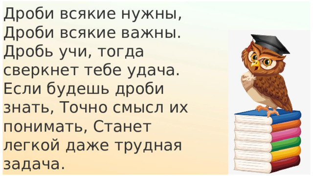 Дроби всякие нужны, Дроби всякие важны. Дробь учи, тогда сверкнет тебе удача. Если будешь дроби знать, Точно смысл их понимать, Станет легкой даже трудная задача. 