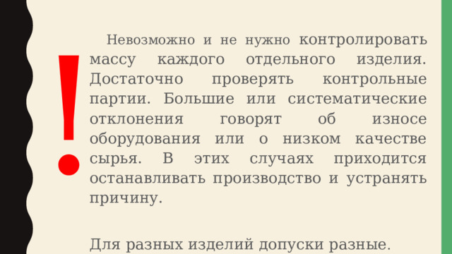  Невозможно и не нужно контролировать массу каждого отдельного изделия. Достаточно проверять контрольные партии. Большие или систематические отклонения говорят об износе оборудования или о низком качестве сырья. В этих случаях приходится останавливать производство и устранять причину. Для разных изделий допуски разные . ! 