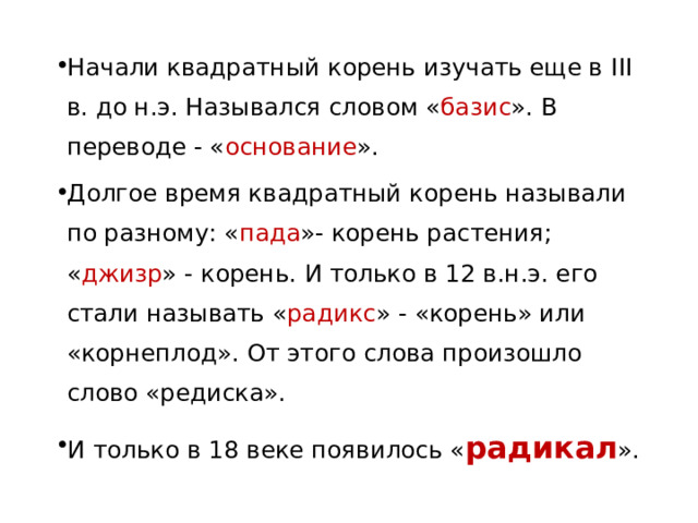 Начали квадратный корень изучать еще в III в. до н.э. Назывался словом « базис ». В переводе - « основание ». Долгое время квадратный корень называли по разному: « пада »- корень растения; « джизр » - корень. И только в 12 в.н.э. его стали называть « радикс » - «корень» или «корнеплод». От этого слова произошло слово «редиска». И только в 18 веке появилось « радикал ». 