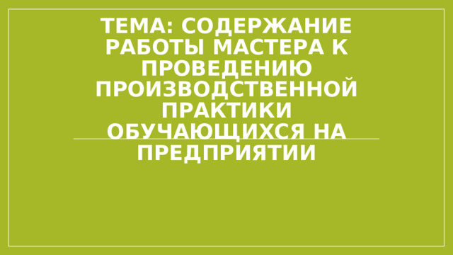 Тема: Содержание работы мастера к проведению производственной практики обучающихся на предприятии 