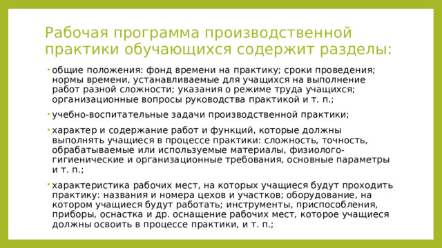 Рабочая программа производственной практики обучающихся содержит разделы:   общие положения: фонд времени на практику; сроки проведения; нормы времени, устанавливаемые для учащихся на выполнение работ разной сложности; указания о режиме труда учащихся; организационные вопросы руководства практикой и т. п.; учебно-воспитательные задачи производственной практики; характер и содержание работ и функций, которые должны выполнять учащиеся в процессе практики: сложность, точность, обрабатываемые или используемые материалы, физиолого- гигиенические и организационные требования, основные параметры и т. п.; характеристика рабочих мест, на которых учащиеся будут проходить практику: названия и номера цехов и участков; оборудование, на котором учащиеся будут работать; инструменты, приспособления, приборы, оснастка и др. оснащение рабочих мест, которое учащиеся должны освоить в процессе практики, и т. п.; 