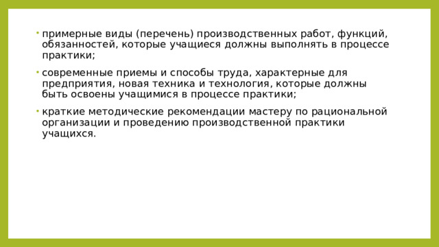 примерные виды (перечень) производственных работ, функций, обязанностей, которые учащиеся должны выполнять в процессе практики; современные приемы и способы труда, характерные для предприятия, новая техника и технология, которые должны быть освоены учащимися в процессе практики; краткие методические рекомендации мастеру по рациональной организации и проведению производственной практики учащихся. 