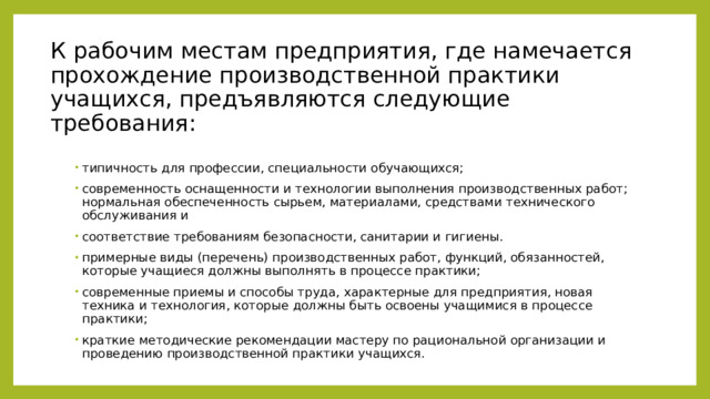 К рабочим местам предприятия, где намечается прохождение производственной практики учащихся, предъявляются следующие требования:   типичность для профессии, специальности обучающихся; современность оснащенности и технологии выполнения производственных работ; нормальная обеспеченность сырьем, материалами, средствами технического обслуживания и соответствие требованиям безопасности, санитарии и гигиены. примерные виды (перечень) производственных работ, функций, обязанностей, которые учащиеся должны выполнять в процессе практики; современные приемы и способы труда, характерные для предприятия, новая техника и технология, которые должны быть освоены учащимися в процессе практики; краткие методические рекомендации мастеру по рациональной организации и проведению производственной практики учащихся. 