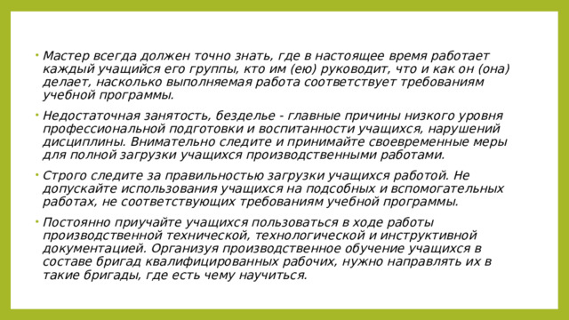 Мастер всегда должен точно знать, где в настоящее время работает каждый учащийся его группы, кто им (ею) руководит, что и как он (она) делает, насколько выполняемая работа соответствует требованиям учебной программы. Недостаточная занятость, безделье - главные причины низкого уровня профессиональной подготовки и воспитанности учащихся, нарушений дисциплины. Внимательно следите и принимайте своевременные меры для полной загрузки учащихся производственными работами. Строго следите за правильностью загрузки учащихся работой. Не допускайте использования учащихся на подсобных и вспомогательных работах, не соответствующих требованиям учебной программы. Постоянно приучайте учащихся пользоваться в ходе работы производственной технической, технологической и инструктивной документацией. Организуя производственное обучение учащихся в составе бригад квалифицированных рабочих, нужно направлять их в такие бригады, где есть чему научиться. 