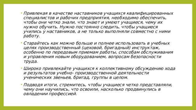 Привлекая в качестве наставников учащихся квалифицированных специалистов и рабочих предприятия, необходимо обеспечить, чтобы они четко знали, что знают и умеют учащиеся, чему их нужно обучить. Нужно постоянно следить, чтобы учащиеся учились у наставников, а не только выполняли совместно с ними работу. Старайтесь как можно больше и полнее использовать в учебных целях производственный (цеховой, бригадный) инструктаж, особенно по передовым приемам работы, способам обслуживания и управления новым оборудованием, вопросам безопасности труда. Широко привлекайте учащихся к коллективному обсуждению хода и результатов учебно- производственной деятельности ученических звеньев, бригад, группы в целом. Подводя итоги, стремитесь, чтобы учащиеся четко представляли, чему они научились, что освоили, насколько продвинулись в овладении профессией. 
