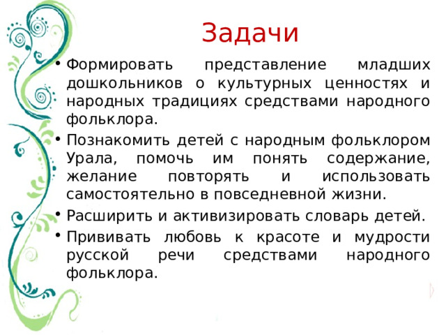 Задачи Формировать представление младших дошкольников о культурных ценностях и народных традициях средствами народного фольклора. Познакомить детей с народным фольклором Урала, помочь им понять содержание, желание повторять и использовать самостоятельно в повседневной жизни. Расширить и активизировать словарь детей. Прививать любовь к красоте и мудрости русской речи средствами народного фольклора. 