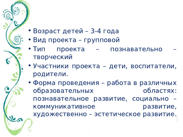 Возраст детей – 3-4 года Вид проекта – групповой Тип проекта – познавательно – творческий Участники проекта – дети, воспитатели, родители. Форма проведения – работа в различных образовательных областях: познавательное развитие, социально – коммуникативное развитие, художественно – эстетическое развитие. 