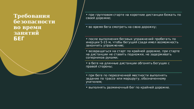 Требования безопасности во время занятий  БЕГ   •  при групповом старте на короткие дистанции бежать по своей дорожке; •  во время бега смотреть на свою дорожку; •  после выполнения беговых упражнений пробегать по инерции 5-15 м, чтобы бегущий сзади имел возможность закончить упражнение; •  возвращаться на старт по крайней дорожке, при старте на дистанции не ставить подножки, не задерживать соперников руками; •  в беге на длинные дистанции обгонять бегущих с правой стороны; •  при беге по пересеченной местности выполнять задание по трассе или маршруту, обозначенному учителем; •  выполнять разминочный бег по крайней дорожке. 