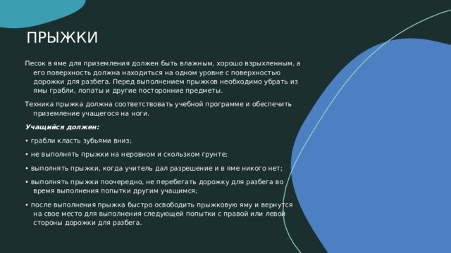 ПРЫЖКИ Песок в яме для приземления должен быть влажным, хорошо взрыхленным, а его поверхность должна находиться на одном уровне с поверхностью дорожки для разбега. Перед выполнением прыжков необходимо убрать из ямы грабли, лопаты и другие посторонние предметы. Техника прыжка должна соответствовать учебной программе и обеспечить приземление учащегося на ноги. Учащийся должен: •  грабли класть зубьями вниз; •  не выполнять прыжки на неровном и скользком грунте; •  выполнять прыжки, когда учитель дал разрешение и в яме никого нет; •  выполнять прыжки поочередно, не перебегать дорожку для разбега во время выполнения попытки другим учащимся; •  после выполнения прыжка быстро освободить прыжковую яму и вернутся на свое место для выполнения следующей попытки с правой или левой стороны дорожки для разбега.    