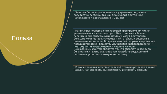 · Занятия бегом хорошо влияют и укрепляют сердечно-сосудистую систему, так как происходит постоянное напряжение и расслабление мышц ног. Польза · Капилляры подвергаются хорошей тренировке, их число увеличивается в несколько раз. Они становятся более гибкими и вместительными, поэтому могут доставлять большее количество кислорода и питательных веществ в различные части тела. Во время занятий спортом в организме повышается обмен веществ, улучшается кровообращение, поэтому активно расходуются лишние калории. · Доказанным фактом является то, что абсолютно все виды бега положительно сказываются на работе эндокринной системы и укрепляют иммунную систему. · И также занятия легкой атлетикой отлично развивают такие навыки, как ловкость, выносливость и скорость реакции. 