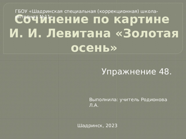 ГБОУ «Шадринская специальная (коррекционная) школа-интернат №11» Сочинение по картине  И. И. Левитана «Золотая осень» Упражнение 48. Выполнила: учитель Родионова Л.А. Шадринск, 2023 