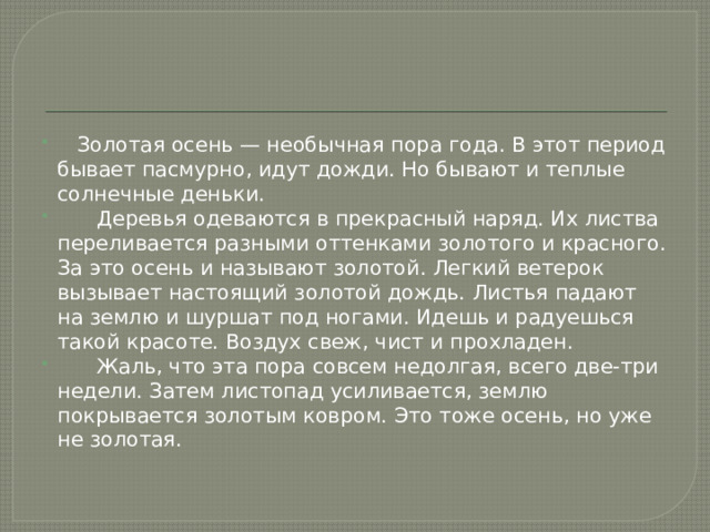  Золотая осень — необычная пора года. В этот период бывает пасмурно, идут дожди. Но бывают и теплые солнечные деньки.  Деревья одеваются в прекрасный наряд. Их листва переливается разными оттенками золотого и красного. За это осень и называют золотой. Легкий ветерок вызывает настоящий золотой дождь. Листья падают на землю и шуршат под ногами. Идешь и радуешься такой красоте. Воздух свеж, чист и прохладен.  Жаль, что эта пора совсем недолгая, всего две-три недели. Затем листопад усиливается, землю покрывается золотым ковром. Это тоже осень, но уже не золотая. 