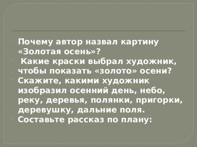 Почему автор назвал картину «Золотая осень»?  Какие краски выбрал художник, чтобы показать «золото» осени? Скажите, какими художник изобразил осенний день, небо, реку, деревья, полянки, пригорки, деревушку, дальние поля. Составьте рассказ по плану: 
