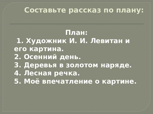 Составьте рассказ по плану:   План:  1. Художник И. И. Левитан и его картина.  2. Осенний день.  3. Деревья в золотом наряде.  4. Лесная речка.  5. Моё впечатление о картине. 