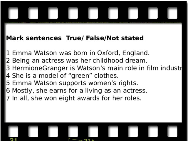 Mark sentences True/ False/Not stated 1 Emma Watson was born in Oxford, England. 2 Being an actress was her childhood dream. 3 HermioneGranger is Watson’s main role in film industry. 4 She is a model of “green” clothes. 5 Emma Watson supports women’s rights. 6 Mostly, she earns for a living as an actress. 7 In all, she won eight awards for her roles. 