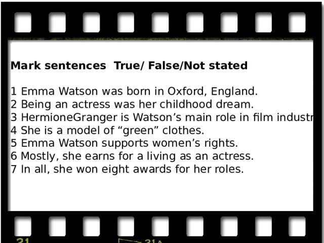Mark sentences True/ False/Not stated 1 Emma Watson was born in Oxford, England. 2 Being an actress was her childhood dream. 3 HermioneGranger is Watson’s main role in film industry. 4 She is a model of “green” clothes. 5 Emma Watson supports women’s rights. 6 Mostly, she earns for a living as an actress. 7 In all, she won eight awards for her roles. 