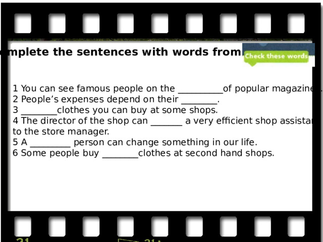 Complete the sentences with words from the 1 You can see famous people on the __________of popular magazines. 2 People’s expenses depend on their ________. 3 ________clothes you can buy at some shops. 4 The director of the shop can _______ a very efficient shop assistant to the store manager. 5 A _________ person can change something in our life. 6 Some people buy ________clothes at second hand shops. 