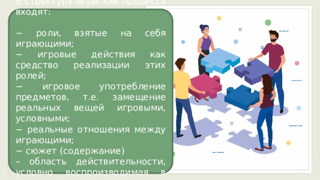 В структуру игры как процесса входят: − роли, взятые на себя играющими; − игровые действия как средство реализации этих ролей; − игровое употребление предметов, т.е. замещение реальных вещей игровыми, условными; − реальные отношения между играющими; − сюжет (содержание) – область действительности, условно воспроизводимая в игре. 