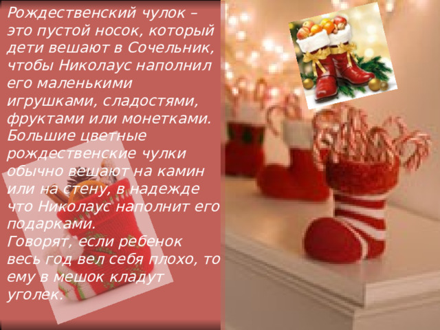 Рождественский чулок – это пустой носок, который дети вешают в Сочельник, чтобы Николаус наполнил его маленькими игрушками, сладостями, фруктами или монетками. Большие цветные рождественские чулки обычно вешают на камин или на стену, в надежде что Николаус наполнит его подарками. Говорят, если ребенок весь год вел себя плохо, то ему в мешок кладут уголек.   