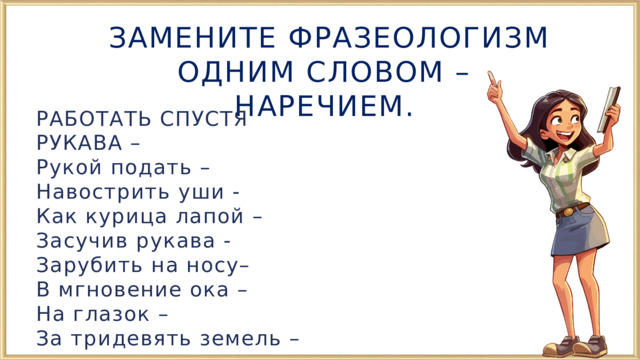  ЗАМЕНИТЕ ФРАЗЕОЛОГИЗМ ОДНИМ СЛОВОМ – НАРЕЧИЕМ. РАБОТАТЬ СПУСТЯ РУКАВА – Рукой подать – Навострить уши - Как курица лапой – Засучив рукава - Зарубить на носу– В мгновение ока – На глазок – За тридевять земель – 