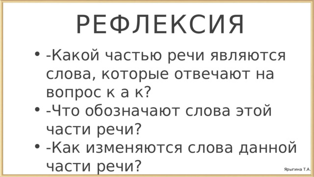 РЕФЛЕКСИЯ - Какой частью речи являются слова, которые отвечают на вопрос к а к? -Что обозначают слова этой части речи? -Как изменяются слова данной части речи? - Какой частью речи являются слова, которые отвечают на вопрос к а к? -Что обозначают слова этой части речи? -Как изменяются слова данной части речи? Ярыгина Т.А. 