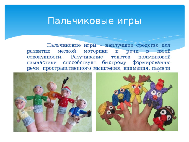 Пальчиковые игры  Пальчиковые игры – наилучшее средство для развития мелкой моторики и речи в своей совокупности. Разучивание текстов пальчиковой гимнастики способствует быстрому формированию речи, пространственного мышления, внимания, памяти и воображения. Речь детей становится более выразительной. 