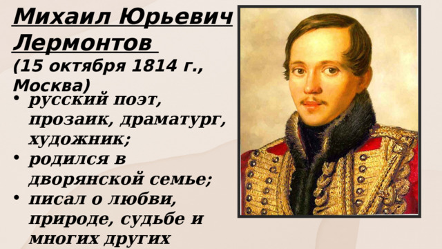 Михаил Юрьевич Лермонтов (15 октября 1814 г., Москва) русский поэт, прозаик, драматург, художник; родился в дворянской семье; писал о любви, природе, судьбе и многих других темах . 
