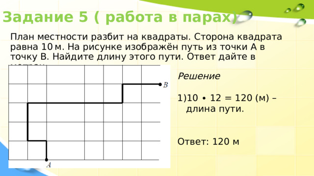 Задание 5 ( работа в парах) План местности разбит на квадраты. Сторона квадрата равна 10 м. На рисунке изображён путь из точки А в точку В. Найдите длину этого пути. Ответ дайте в метрах. Решение 10 ∙ 12 = 120 (м) – длина пути. Ответ: 120 м 