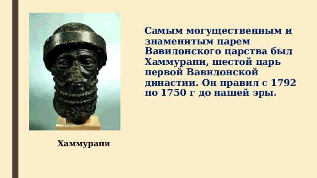  Самым могущественным и знаменитым царем Вавилонского царства был Хаммурапи, шестой царь первой Вавилонской династии. Он правил с 1792 по 1750 г до нашей эры. Хаммурапи  