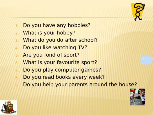 Do you have any hobbies? What is your hobby? What do you do  after school? Do you like watching TV? Are you fond of sport? What is your favourite sport? Do you play computer games? Do you read books  every week? Do you help your parents around the house? 