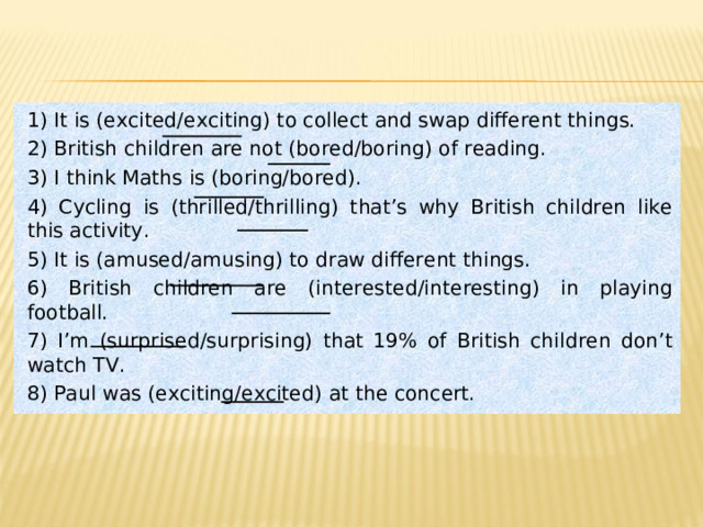 1) It is (excited/exciting) to collect and swap different things. 2) British children are not (bored/boring) of reading. 3) I think Maths is (boring/bored) . 4) Cycling is (thrilled/thrilling) that’s why British children like this activity. 5) It is (amused/amusing) to draw different things. 6 ) British children are (interested/interesting) in playing football. 7 ) I’m (surprised/surprising) that 19% of British children don’t watch TV. 8) Paul was (exciting/excited)  at the concert. 