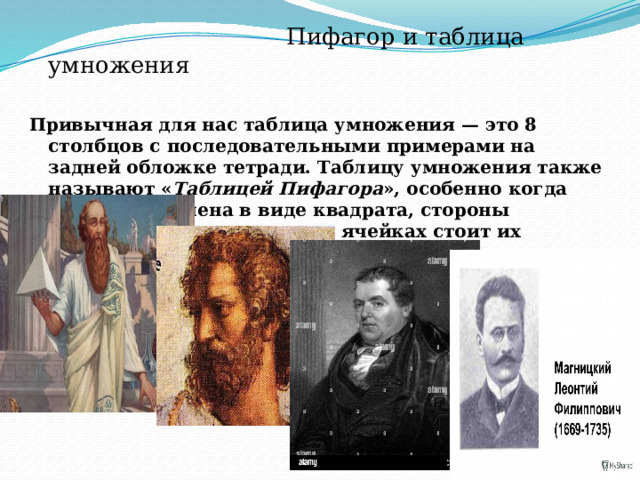  Пифагор и таблица умножения Привычная для нас таблица умножения — это 8 столбцов с последовательными примерами на задней обложке тетради. Таблицу умножения также называют « Таблицей Пифагора », особенно когда она представлена в виде квадрата, стороны которого — множители, а в ячейках стоит их произведение.  
