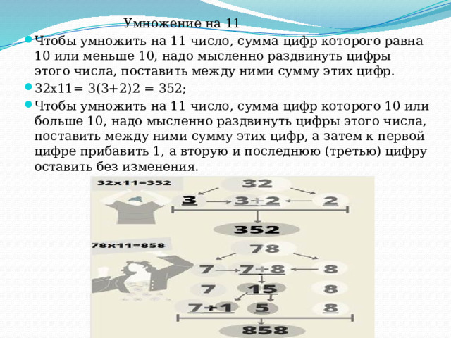  Умножение на 11 Чтобы умножить на 11 число, сумма цифр которого равна 10 или меньше 10, надо мысленно раздвинуть цифры этого числа, поставить между ними сумму этих цифр. 32х11= 3(3+2)2 = 352; Чтобы умножить на 11 число, сумма цифр которого 10 или больше 10, надо мысленно раздвинуть цифры этого числа, поставить между ними сумму этих цифр, а затем к первой цифре прибавить 1, а вторую и последнюю (третью) цифру оставить без изменения. 