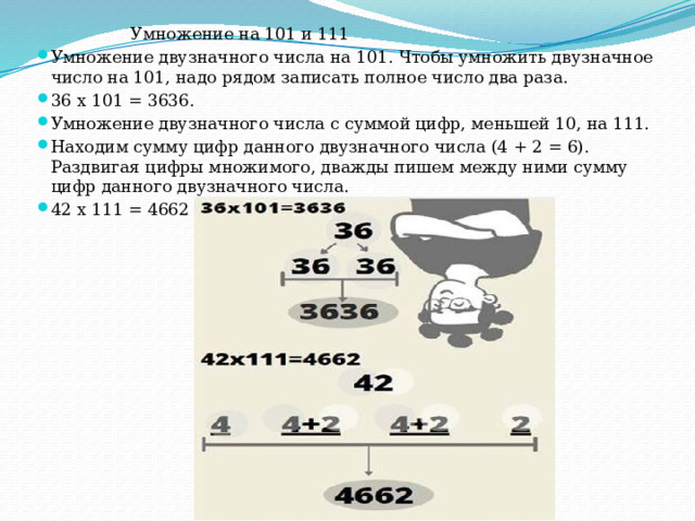  Умножение на 101 и 111 Умножение двузначного числа на 101. Чтобы умножить двузначное число на 101, надо рядом записать полное число два раза. 36 х 101 = 3636. Умножение двузначного числа с суммой цифр, меньшей 10, на 111. Находим сумму цифр данного двузначного числа (4 + 2 = 6). Раздвигая цифры множимого, дважды пишем между ними сумму цифр данного двузначного числа. 42 х 111 = 4662 