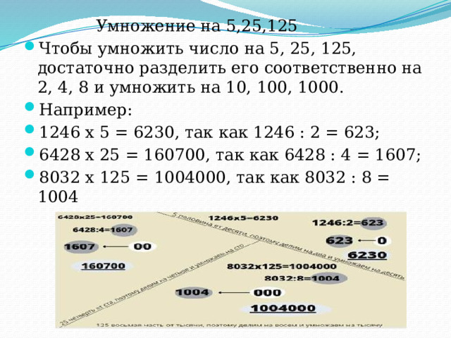  Умножение на 5,25,125 Чтобы умножить число на 5, 25, 125, достаточно разделить его соответственно на 2, 4, 8 и умножить на 10, 100, 1000. Например: 1246 х 5 = 6230, так как 1246 : 2 = 623; 6428 х 25 = 160700, так как 6428 : 4 = 1607; 8032 х 125 = 1004000, так как 8032 : 8 = 1004 