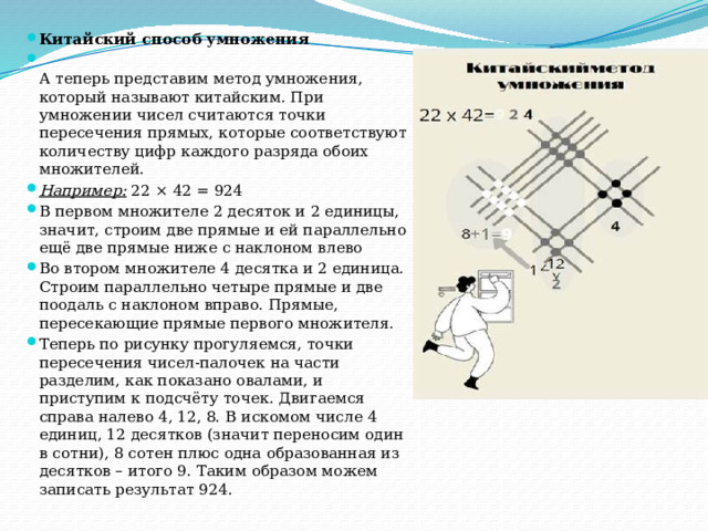 Китайский способ умножения  А теперь представим метод умножения, который называют китайским. При умножении чисел считаются точки пересечения прямых, которые соответствуют количеству цифр каждого разряда обоих множителей. Например: 22 × 42 = 924 В первом множителе 2 десяток и 2 единицы, значит, строим две прямые и ей параллельно ещё две прямые ниже с наклоном влево Во втором множителе 4 десятка и 2 единица. Строим параллельно четыре прямые и две поодаль с наклоном вправо. Прямые, пересекающие прямые первого множителя. Теперь по рисунку прогуляемся, точки пересечения чисел-палочек на части разделим, как показано овалами, и приступим к подсчёту точек. Двигаемся справа налево 4, 12, 8. В искомом числе 4 единиц, 12 десятков (значит переносим один в сотни), 8 сотен плюс одна образованная из десятков – итого 9. Таким образом можем записать результат 924. 