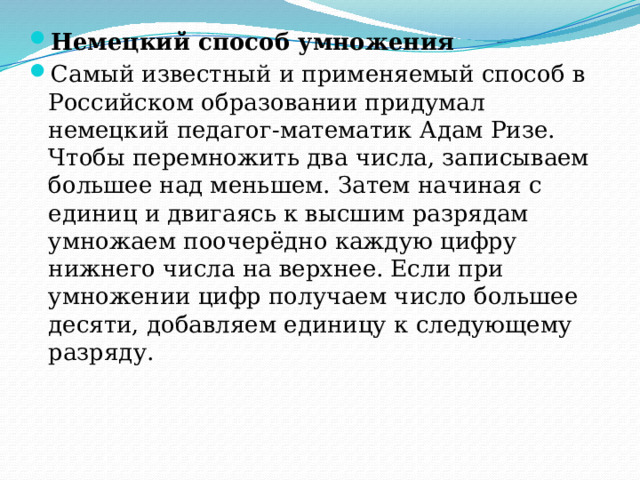 Немецкий способ умножения Самый известный и применяемый способ в Российском образовании придумал немецкий педагог-математик Адам Ризе. Чтобы перемножить два числа, записываем большее над меньшем. Затем начиная с единиц и двигаясь к высшим разрядам умножаем поочерёдно каждую цифру нижнего числа на верхнее. Если при умножении цифр получаем число большее десяти, добавляем единицу к следующему разряду. 