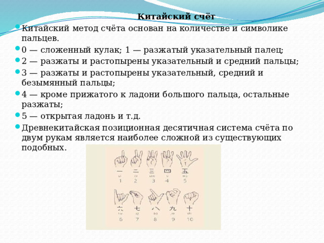  Китайский счёт Китайский метод счёта основан на количестве и символике пальцев. 0 — сложенный кулак; 1 — разжатый указательный палец; 2 — разжаты и растопырены указательный и средний пальцы; 3 — разжаты и растопырены указательный, средний и безымянный пальцы; 4 — кроме прижатого к ладони большого пальца, остальные разжаты; 5 — открытая ладонь и т.д. Древнекитайская позиционная десятичная система счёта по двум рукам является наиболее сложной из существующих подобных.    