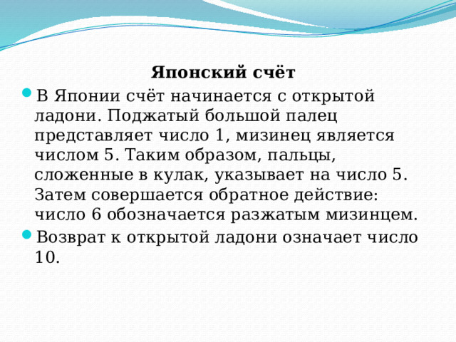 Японский счёт   В Японии счёт начинается с открытой ладони. Поджатый большой палец представляет число 1, мизинец является числом 5. Таким образом, пальцы, сложенные в кулак, указывает на число 5. Затем совершается обратное действие: число 6 обозначается разжатым мизинцем. Возврат к открытой ладони означает число 10. 