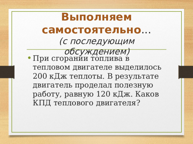 Выполняем самостоятельно ...  (с последующим обсуждением) При сгорании топлива в тепловом двигателе выделилось 200 кДж теплоты. В результате двигатель проделал полезную работу, равную 120 кДж. Каков КПД теплового двигателя? 