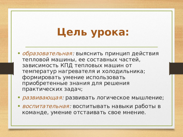  Цель урока: образовательная : выяснить принцип действия тепловой машины, ее составных частей, зависимость КПД тепловых машин от температур нагревателя и холодильника; формировать умение использовать приобретенные знания для решения практических задач; развивающая : развивать логическое мышление; воспитательная : воспитывать навыки работы в команде, умение отстаивать свое мнение. 