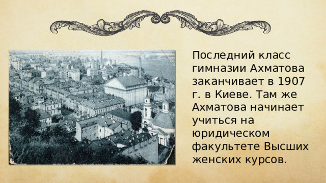 Последний класс гимназии Ахматова заканчивает в 1907 г. в Киеве. Там же Ахматова начинает учиться на юридическом факультете Высших женских курсов. 