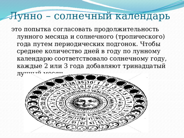 Лунно – солнечный календарь это попытка согласовать продолжительность лунного месяца и солнечного (тропического) года путем периодических подгонок. Чтобы среднее количество дней в году по лунному календарю соответствовало солнечному году, каждые 2 или 3 года добавляют тринадцатый лунный месяц. 